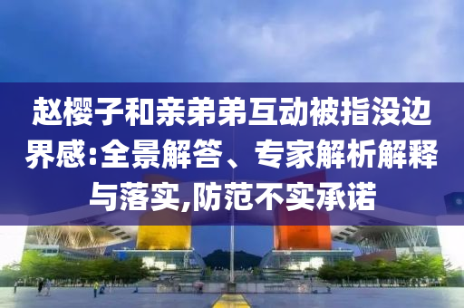 趙櫻子和親弟弟互動(dòng)被指沒(méi)邊界感:全景解答、專家解析解釋與落實(shí),防范不實(shí)承諾