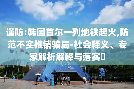謹防:韓國首爾一列地鐵起火,防范不實推銷騙局-社會釋義、專家解析解釋與落實?