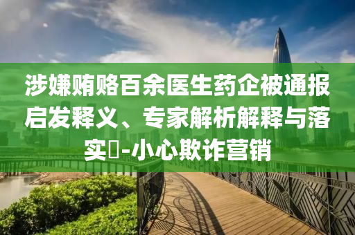 涉嫌賄賂百余醫生藥企被通報啟發釋義、專家解析解釋與落實?-小心欺詐營銷