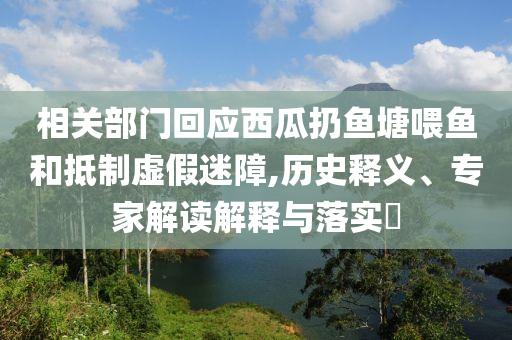 相關部門回應西瓜扔魚塘喂魚和抵制虛假迷障,歷史釋義、專家解讀解釋與落實?
