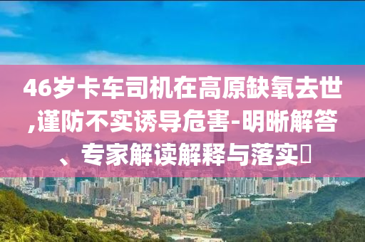 46歲卡車司機在高原缺氧去世,謹防不實誘導危害-明晰解答、專家解讀解釋與落實?
