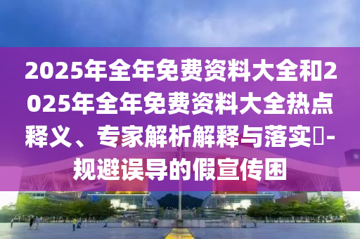 2025年全年免費資料大全和2025年全年免費資料大全熱點釋義、專家解析解釋與落實?-規避誤導的假宣傳困