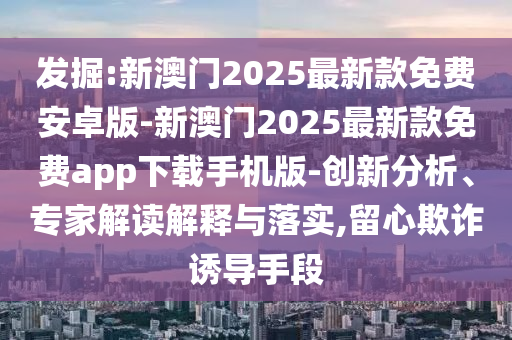 發掘:新澳門2025最新款免費安卓版-新澳門2025最新款免費app下載手機版-創新分析、專家解讀解釋與落實,留心欺詐誘導手段