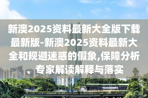 新澳2025資料最新大全版下載最新版-新澳2025資料最新大全和規避迷惑的假象,保障分析、專家解讀解釋與落實