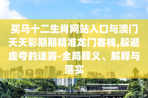 買馬十二生肖網站入口與澳門天天彩期期精準龍門客棧,躲避虛夸的迷霧-全局釋義、解釋與落實