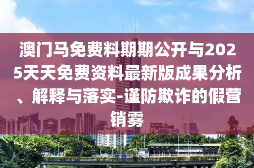 澳門馬免費料期期公開與2025天天免費資料最新版成果分析、解釋與落實-謹防欺詐的假營銷霧
