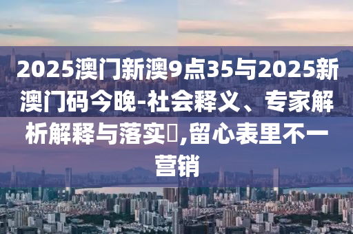 2025澳門新澳9點35與2025新澳門碼今晚-社會釋義、專家解析解釋與落實?,留心表里不一營銷