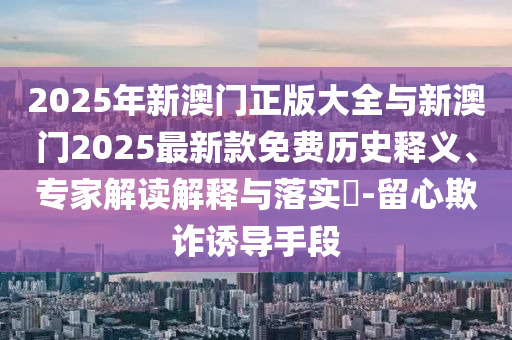 2025年新澳門正版大全與新澳門2025最新款免費(fèi)歷史釋義、專家解讀解釋與落實(shí)?-留心欺詐誘導(dǎo)手段