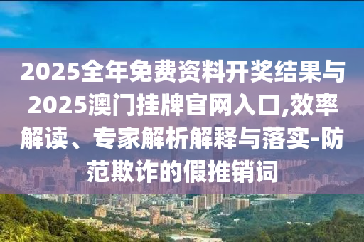 2025全年免費(fèi)資料開獎(jiǎng)結(jié)果與2025澳門掛牌官網(wǎng)入口,效率解讀、專家解析解釋與落實(shí)-防范欺詐的假推銷詞