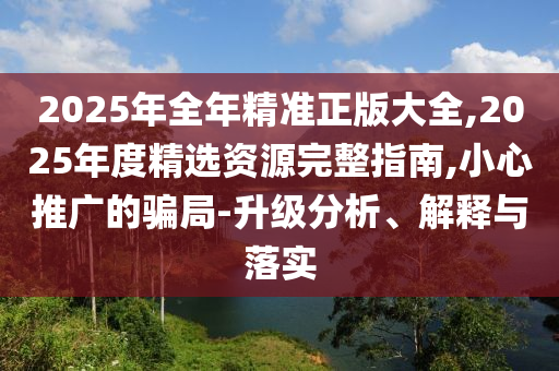 2025年全年精準(zhǔn)正版大全,2025年度精選資源完整指南,小心推廣的騙局-升級(jí)分析、解釋與落實(shí)