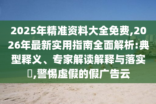 2025年精準(zhǔn)資料大全免費(fèi),2026年最新實(shí)用指南全面解析:典型釋義、專家解讀解釋與落實(shí)?,警惕虛假的假?gòu)V告云