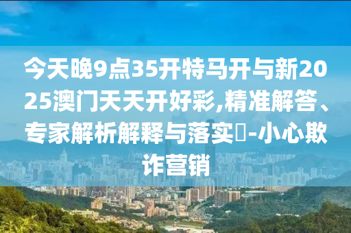今天晚9點(diǎn)35開特馬開與新2025澳門天天開好彩,精準(zhǔn)解答、專家解析解釋與落實(shí)?-小心欺詐營(yíng)銷
