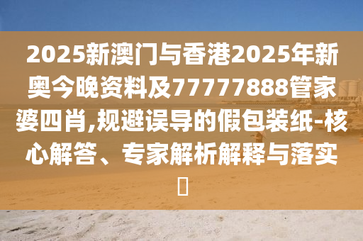 2025新澳門與香港2025年新奧今晚資料及77777888管家婆四肖,規(guī)避誤導的假包裝紙-核心解答、專家解析解釋與落實?