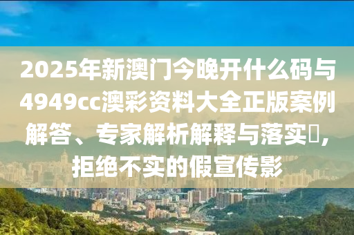 2025年新澳門今晚開什么碼與4949cc澳彩資料大全正版案例解答、專家解析解釋與落實?,拒絕不實的假宣傳影