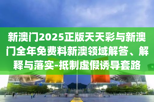 新澳門2025正版天天彩與新澳門全年免費料新澳領域解答、解釋與落實-抵制虛假誘導套路