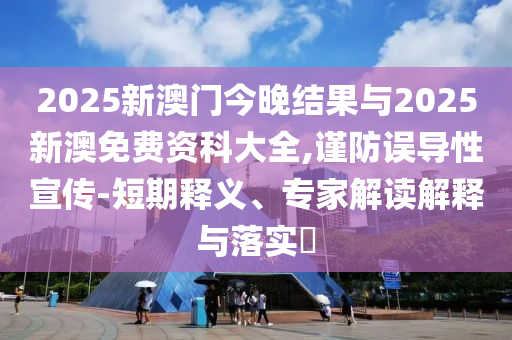 2025新澳門今晚結果與2025新澳免費資科大全,謹防誤導性宣傳-短期釋義、專家解讀解釋與落實?