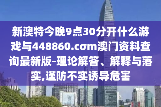 新澳特今晚9點30分開什么游戲與448860.cσm澳門資料查詢最新版-理論解答、解釋與落實,謹防不實誘導危害