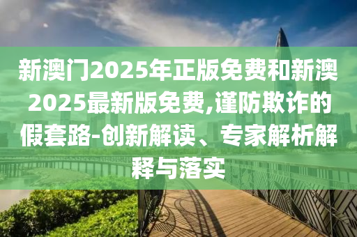新澳門2025年正版免費和新澳2025最新版免費,謹防欺詐的假套路-創新解讀、專家解析解釋與落實