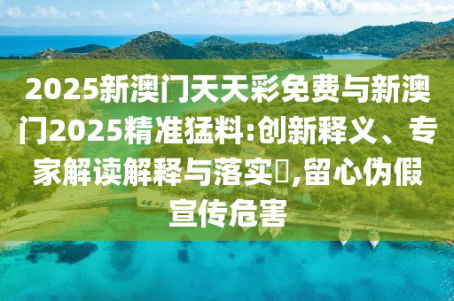 2025新澳門天天彩免費與新澳門2025精準猛料:創新釋義、專家解讀解釋與落實?,留心偽假宣傳危害