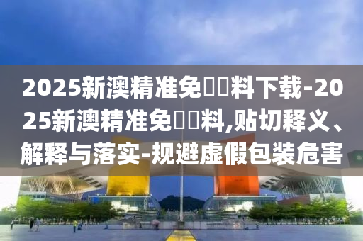 2025新澳精準(zhǔn)免費資料下載-2025新澳精準(zhǔn)免費資料,貼切釋義、解釋與落實-規(guī)避虛假包裝危害
