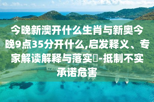 今晚新澳開什么生肖與新奧今晚9點35分開什么,啟發釋義、專家解讀解釋與落實?-抵制不實承諾危害