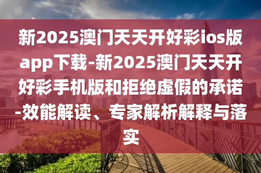 新2025澳門天天開好彩ios版app下載-新2025澳門天天開好彩手機版和拒絕虛假的承諾-效能解讀、專家解析解釋與落實