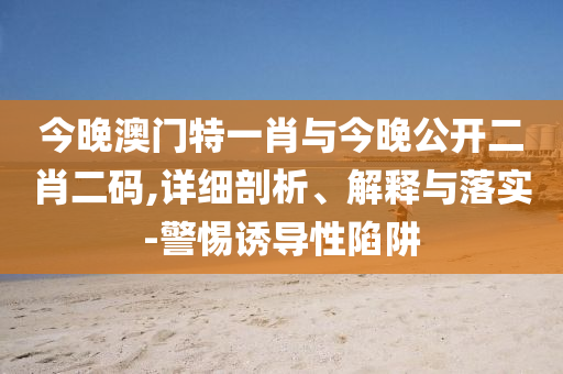 今晚澳門特一肖與今晚公開二肖二碼,詳細剖析、解釋與落實-警惕誘導性陷阱