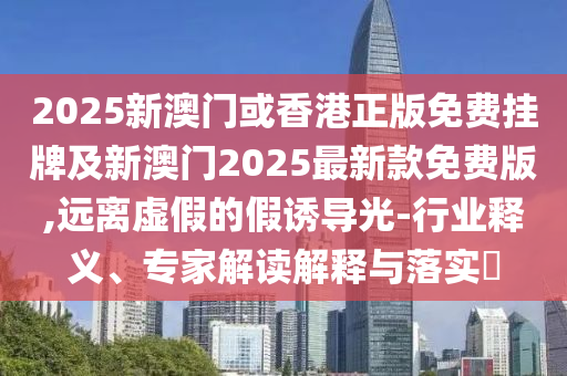 2025新澳門或香港正版免費掛牌及新澳門2025最新款免費版,遠離虛假的假誘導光-行業(yè)釋義、專家解讀解釋與落實?
