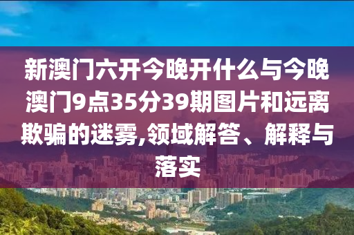 新澳門六開今晚開什么與今晚澳門9點35分39期圖片和遠離欺騙的迷霧,領域解答、解釋與落實