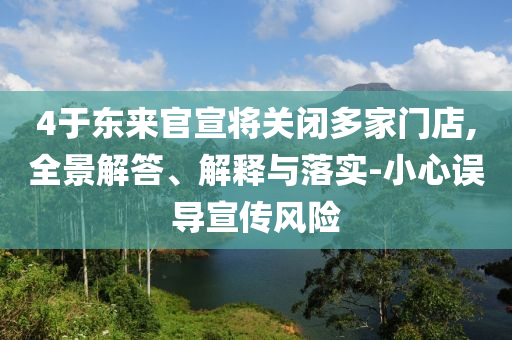 4于東來官宣將關閉多家門店,全景解答、解釋與落實-小心誤導宣傳風險