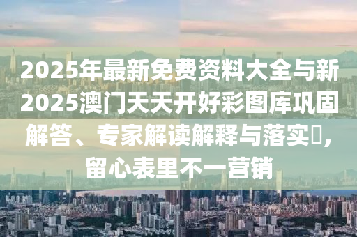 2025年最新免費資料大全與新2025澳門天天開好彩圖庫鞏固解答、專家解讀解釋與落實?,留心表里不一營銷