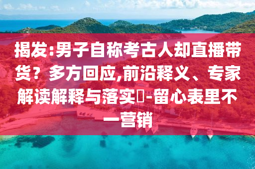揭發(fā):男子自稱考古人卻直播帶貨？多方回應(yīng),前沿釋義、專家解讀解釋與落實(shí)?-留心表里不一營(yíng)銷