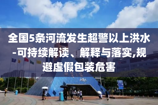 全國(guó)5條河流發(fā)生超警以上洪水-可持續(xù)解讀、解釋與落實(shí),規(guī)避虛假包裝危害