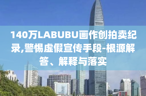 140萬LABUBU畫作創(chuàng)拍賣紀(jì)錄,警惕虛假宣傳手段-根源解答、解釋與落實