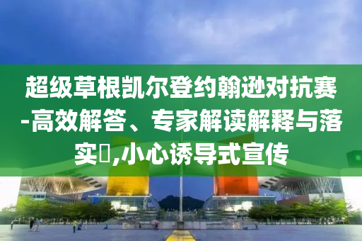 超級(jí)草根凱爾登約翰遜對(duì)抗賽-高效解答、專(zhuān)家解讀解釋與落實(shí)?,小心誘導(dǎo)式宣傳