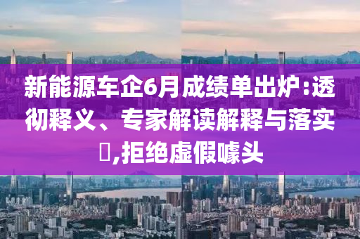 新能源車企6月成績單出爐:透徹釋義、專家解讀解釋與落實?,拒絕虛假噱頭