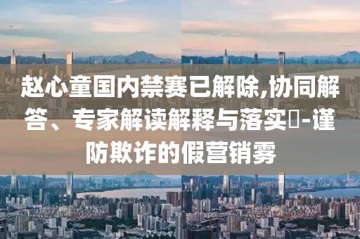 趙心童國內禁賽已解除,協同解答、專家解讀解釋與落實?-謹防欺詐的假營銷霧