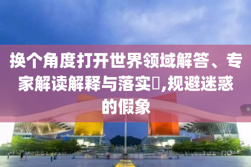 換個角度打開世界領域解答、專家解讀解釋與落實?,規避迷惑的假象