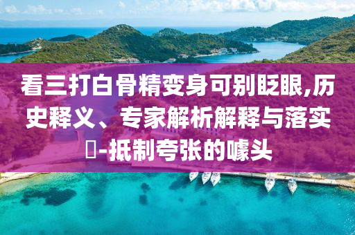 看三打白骨精變身可別眨眼,歷史釋義、專家解析解釋與落實(shí)?-抵制夸張的噱頭
