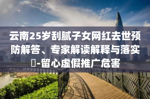 云南25歲刮膩?zhàn)优W(wǎng)紅去世預(yù)防解答、專家解讀解釋與落實(shí)?-留心虛假推廣危害