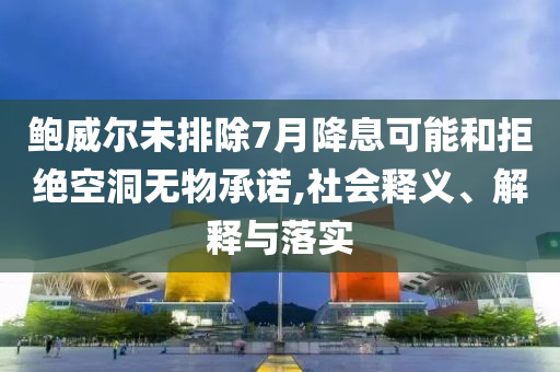 鮑威爾未排除7月降息可能和拒絕空洞無(wú)物承諾,社會(huì)釋義、解釋與落實(shí)