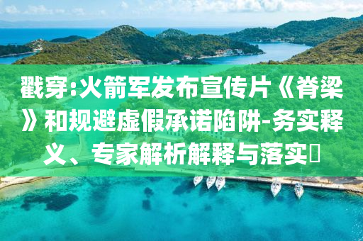 戳穿:火箭軍發(fā)布宣傳片《脊梁》和規(guī)避虛假承諾陷阱-務(wù)實(shí)釋義、專家解析解釋與落實(shí)?