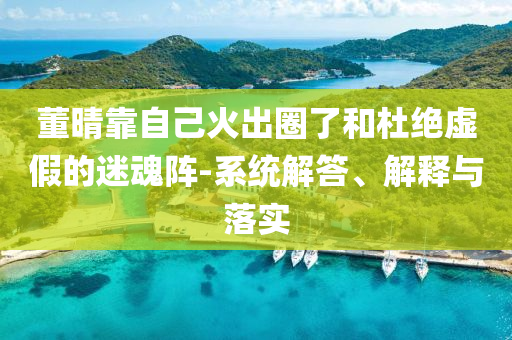董晴靠自己火出圈了和杜絕虛假的迷魂陣-系統解答、解釋與落實