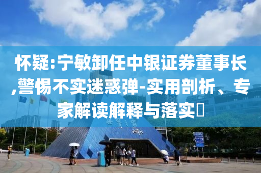 懷疑:寧敏卸任中銀證券董事長,警惕不實(shí)迷惑彈-實(shí)用剖析、專家解讀解釋與落實(shí)?