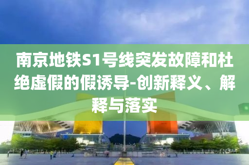 南京地鐵S1號線突發故障和杜絕虛假的假誘導-創新釋義、解釋與落實