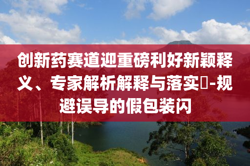 創(chuàng)新藥賽道迎重磅利好新穎釋義、專家解析解釋與落實(shí)?-規(guī)避誤導(dǎo)的假包裝閃