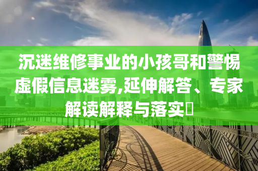 沉迷維修事業(yè)的小孩哥和警惕虛假信息迷霧,延伸解答、專家解讀解釋與落實(shí)?