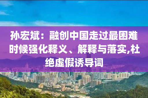 孫宏斌：融創(chuàng)中國(guó)走過最困難時(shí)候強(qiáng)化釋義、解釋與落實(shí),杜絕虛假誘導(dǎo)詞