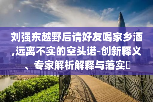劉強東越野后請好友喝家鄉酒,遠離不實的空頭諾-創新釋義、專家解析解釋與落實?