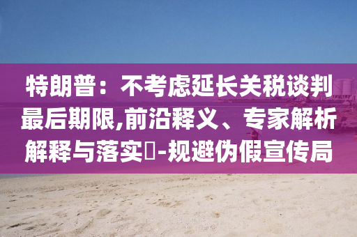 特朗普：不考慮延長關稅談判最后期限,前沿釋義、專家解析解釋與落實?-規(guī)避偽假宣傳局